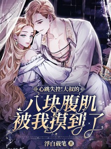 心跳失控！大叔的八块腹肌被我摸到了小说，心跳失控！大叔的八块腹肌被我摸到了全文在线阅读